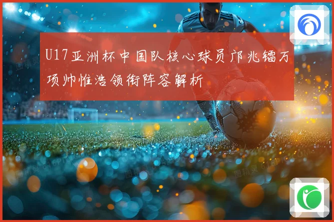 U17亚洲杯中国队核心球员邝兆镭万项帅惟浩领衔阵容解析