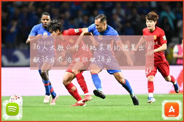 76人大胜公牛创纪录恩比德复出贡献35分乔治回归砍28分