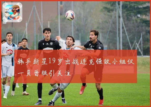 韩乒新星19岁出战连克强敌小组仅一负晋级引关注