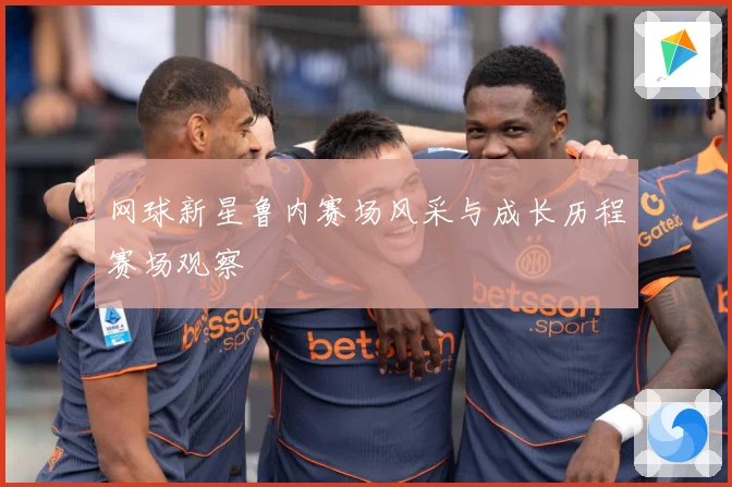 网球新星鲁内赛场风采与成长历程赛场观察