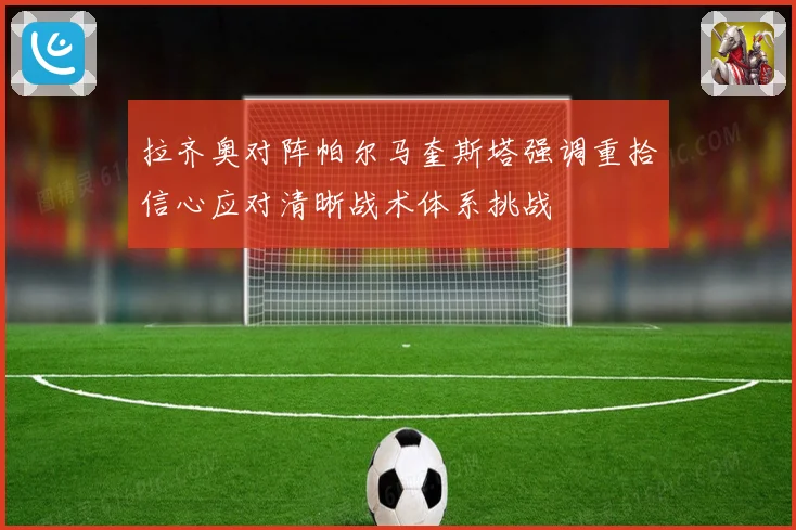 拉齐奥对阵帕尔马奎斯塔强调重拾信心应对清晰战术体系挑战
