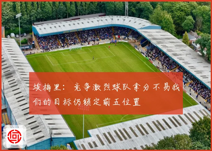 埃梅里：竞争激烈球队拿分不易我们的目标仍锁定前五位置