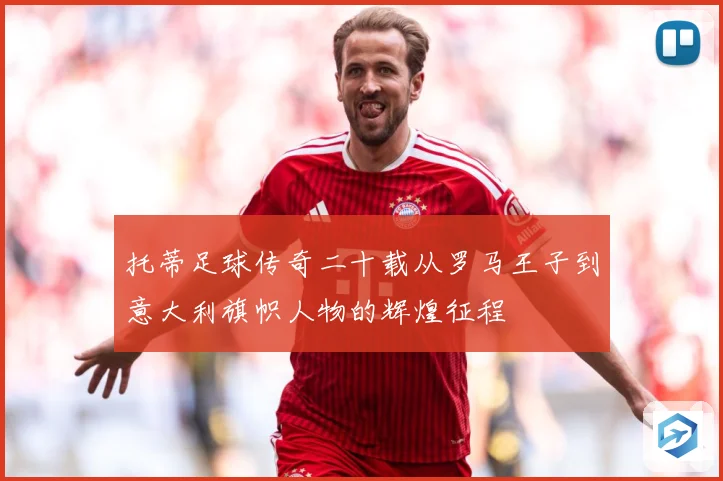 托蒂足球传奇二十载从罗马王子到意大利旗帜人物的辉煌征程