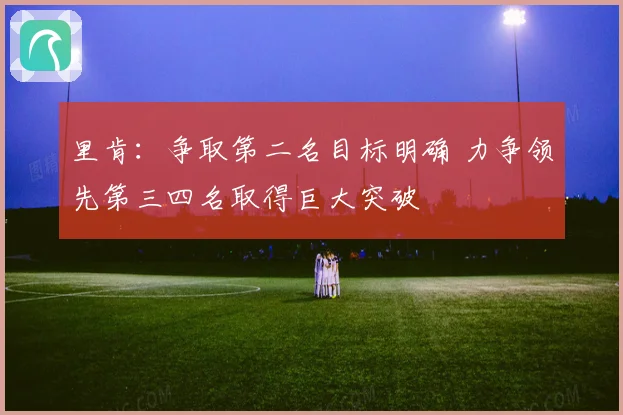 里肯：争取第二名目标明确 力争领先第三四名取得巨大突破