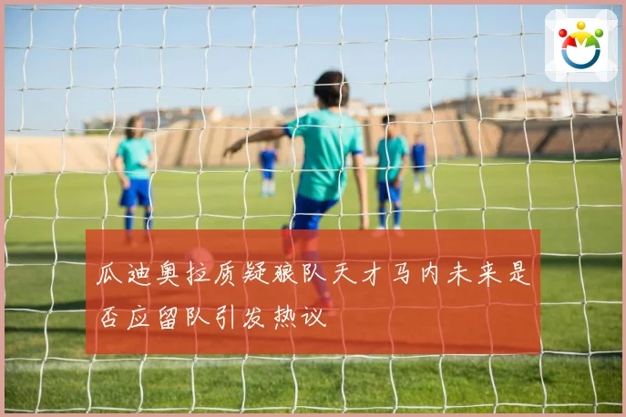 瓜迪奥拉质疑狼队天才马内未来是否应留队引发热议