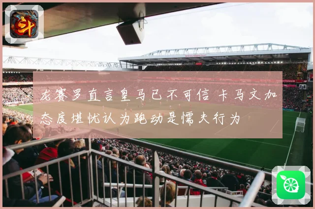 龙赛罗直言皇马已不可信 卡马文加态度堪忧认为跑动是懦夫行为
