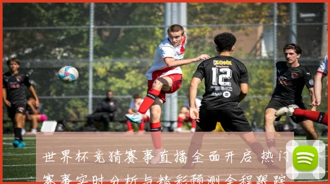 世界杯竞猜赛事直播全面开启 热门赛事实时分析与精彩预测全程跟踪