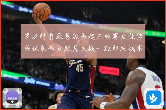 罗沙特首冠悬念再起三轮赛后优势或仅剩两分新月决战一触即发战术观察