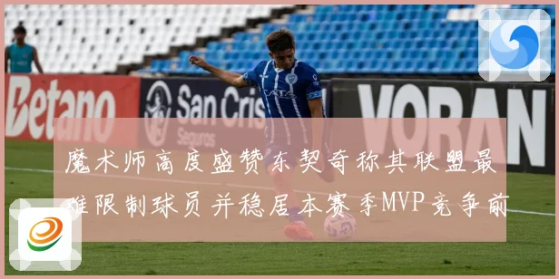 魔术师高度盛赞东契奇称其联盟最难限制球员并稳居本赛季MVP竞争前列