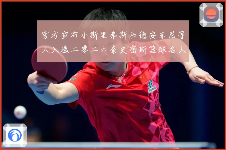 官方宣布小斯里弗斯和德安东尼等人入选二零二六奈史密斯篮球名人赛场复盘