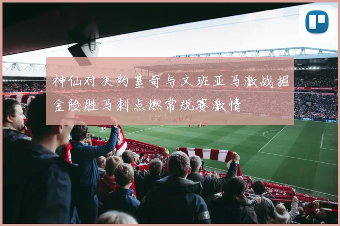 神仙对决约基奇与文班亚马激战掘金险胜马刺点燃常规赛激情