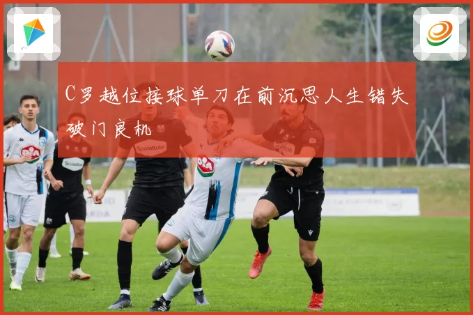 C罗越位接球单刀在前沉思人生错失破门良机